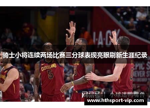 骑士小将连续两场比赛三分球表现亮眼刷新生涯纪录