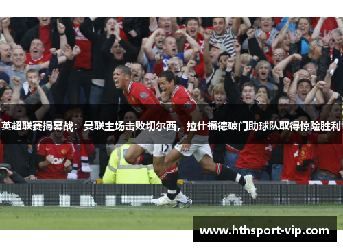 英超联赛揭幕战：曼联主场击败切尔西，拉什福德破门助球队取得惊险胜利