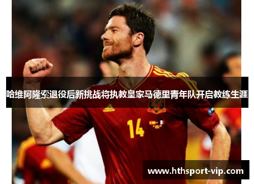 哈维阿隆索退役后新挑战将执教皇家马德里青年队开启教练生涯